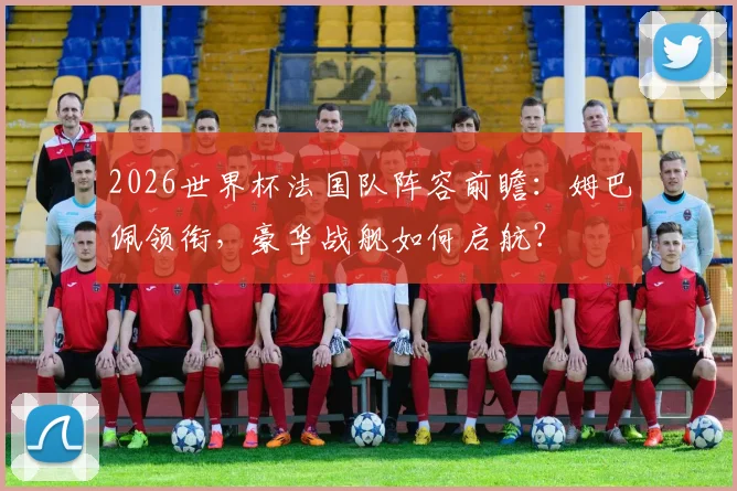 2026世界杯法国队阵容前瞻：姆巴佩领衔，豪华战舰如何启航？