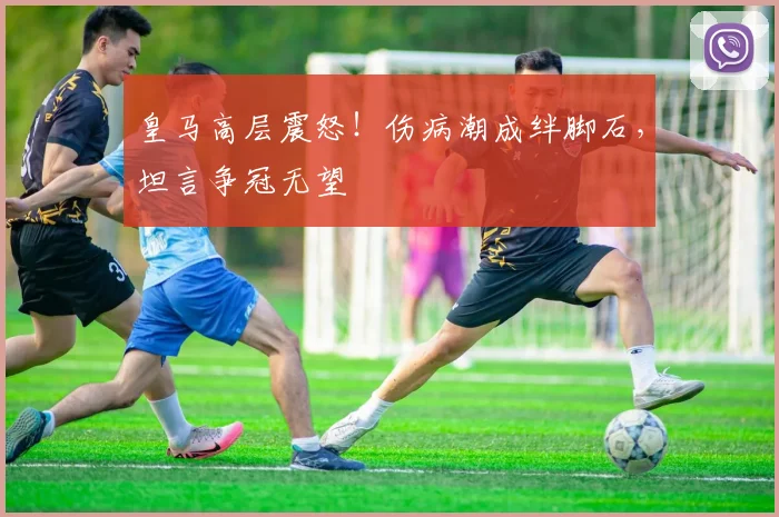 皇马高层震怒！伤病潮成绊脚石，坦言争冠无望