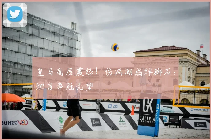 皇马高层震怒！伤病潮成绊脚石，坦言争冠无望