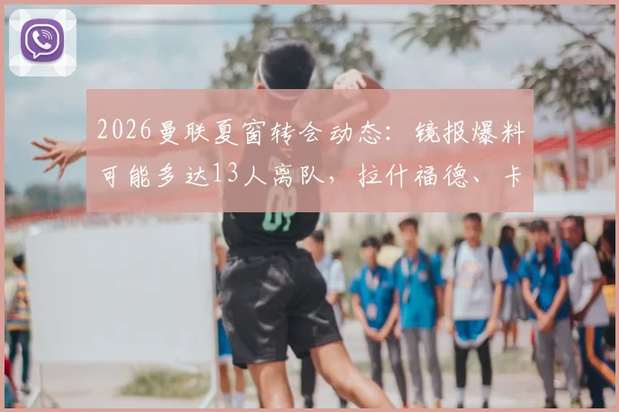 2026曼联夏窗转会动态：镜报爆料可能多达13人离队，拉什福德、卡塞米罗等球星在列，详细离队名单分析预测