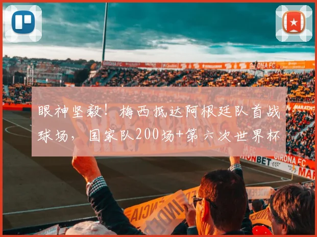 眼神坚毅！梅西抵达阿根廷队首战球场，国家队200场+第六次世界杯，老将传奇2026征程开启