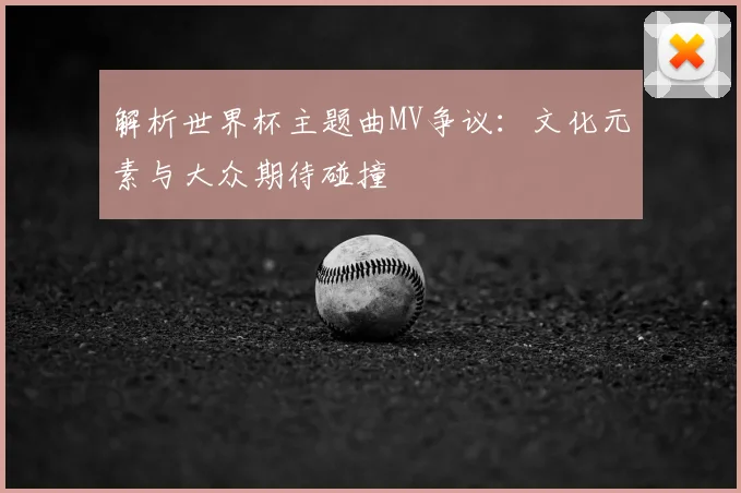解析世界杯主题曲MV争议：文化元素与大众期待碰撞