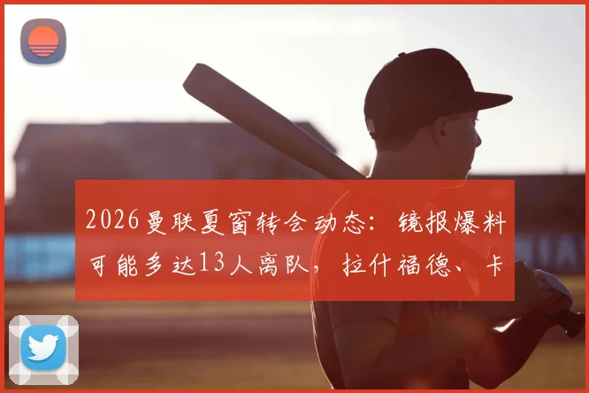 2026曼联夏窗转会动态：镜报爆料可能多达13人离队，拉什福德、卡塞米罗等球星在列，详细离队名单分析预测