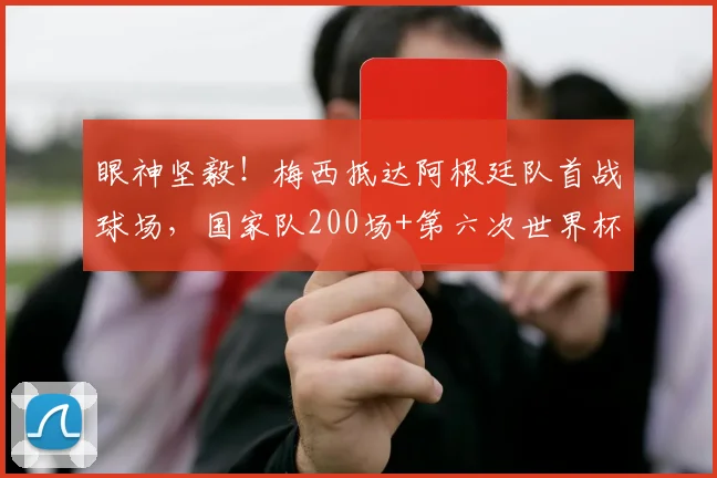 眼神坚毅！梅西抵达阿根廷队首战球场，国家队200场+第六次世界杯，老将传奇2026征程开启