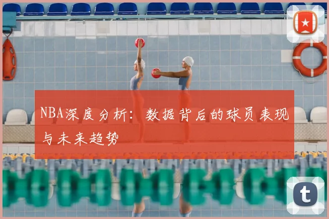 NBA深度分析：数据背后的球员表现与未来趋势